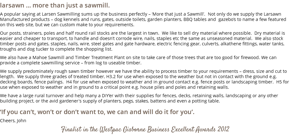 larsawn … more than just a sawmill. A popular saying at Larsen Sawmilling sums up the business perfectly – ‘More that just a Sawmill’. Not only do we supply the Larsawn Manufactured products – dog kennels and runs, gates, outside toilets, garden planters, BBQ tables and gazebo’s to name a few featured on this web site, but we can custom make to your requirements. Our posts, strainers, poles and half round rail stocks are the largest in town. We like to sell dry material where possible. Dry material is easier and cheaper to transport, to handle and doesn’t corrode wire, nails, staples etc the same as unseasoned material. We also stock timber posts and gates, staples, nails, wire, steel gates and gate hardware, electric fencing gear, culverts, alkathene fittings, water tanks, troughs and dog tucker to complete the shopping list. We also have a Mahoe Sawmill and Timber Treatment Plant on site to take care of those trees that are too good for firewood. We can provide a complete sawmilling service – from log to useable timber. We supply predominately rough sawn timber however we have the ability to process timber to your requirements – dress, size and cut to length. We supply three grades of treated timber, H3.2 for use when exposed to the weather but not in contact with the ground e.g. decking boards, fence palings. H4 for use when exposed to weather and in ground contact e.g. fence posts or landscaping timber. H5 for use when exposed to weather and in ground to a critical point e.g. house piles and poles and retaining walls. We have a large rural turnover and help many a DIY’er with their supplies for fences, decks, retaining walls, landscaping or any other building project, or the avid gardener’s supply of planters, pegs, stakes, battens and even a potting table. ‘If you can’t, won’t or don’t want to, we can and will do it for you’. Cheers, John Finalist in the Westpac Gisborne Business Excellent Awards 2012 