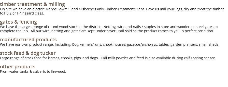 timber treatment & milling On site we have an electric Mahoe Sawmill and Gisborne's only Timber Treatment Plant. Have us mill your logs, dry and treat the timber to H3.2 or H4 hazard class. gates & fencing We have the largest range of round wood stock in the district. Netting, wire and nails / staples in store and wooden or steel gates to complete the job. All our wire, netting and gates are kept under cover until sold so the product comes to you in perfect condition. manufactured products We have our own product range. Including: Dog kennels/runs, chook houses, gazebos/archways, tables, garden planters, small sheds. stock feed & dog tucker Large range of stock feed for horses, chooks, pigs, and dogs. Calf milk powder and feed is also available during calf rearing season. other products From water tanks & culverts to firewood.